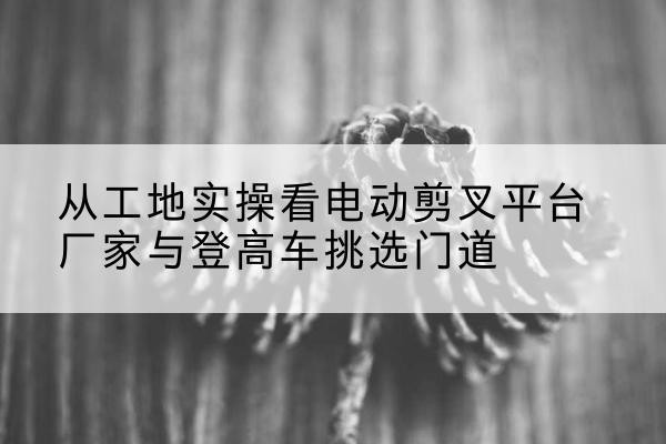青云谱电动剪叉升降平台厂家-从工地实操看电动剪叉平台厂家与登高车挑选门道