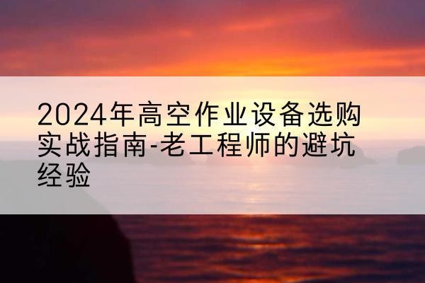青云谱高空作业升降机厂家推荐-2024年高空作业设备选购实战指南-老工程师的避坑经验