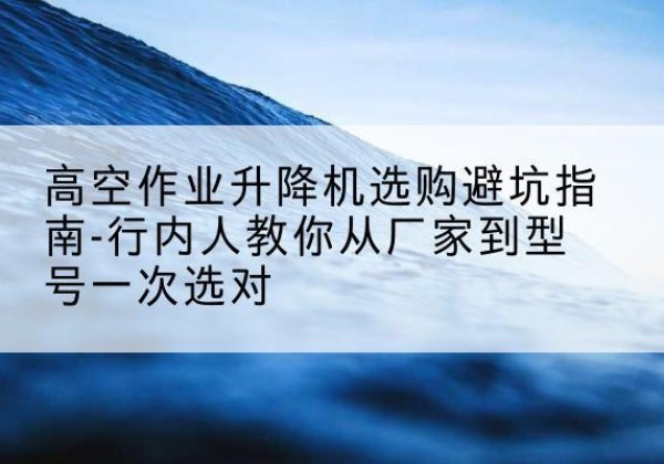 青云谱升降平台厂家-高空作业升降机选购避坑指南-行内人教你从厂家到型号一次选对