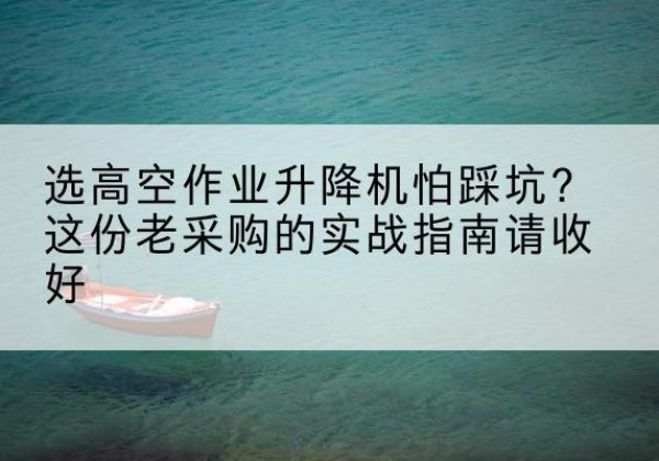 青云谱高空作业升降机厂家推荐-选高空作业升降机怕踩坑？这份老采购的实战指南请收好