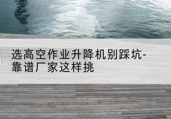 青云谱剪叉式升降机厂家-选高空作业升降机别踩坑-靠谱厂家这样挑