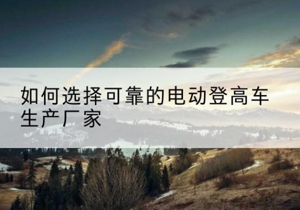 青云谱电动登高车厂家-如何选择可靠的电动登高车生产厂家