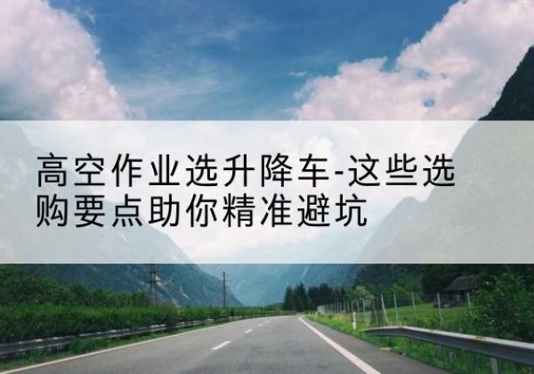 青云谱升降车厂家-高空作业选升降车-这些选购要点助你*避坑