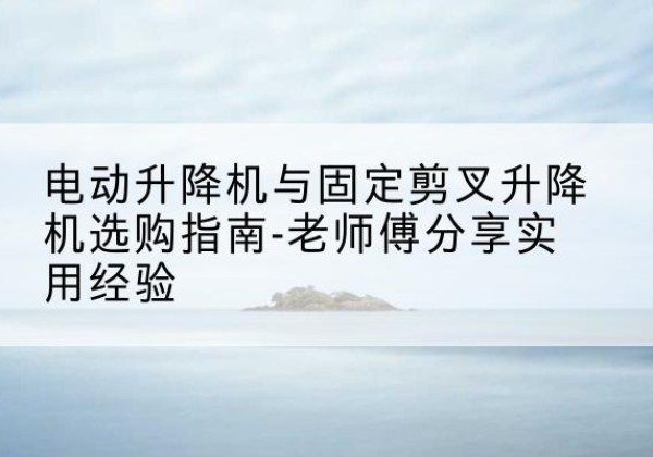 青云谱电动升降机怎么选-电动升降机与固定剪叉升降机选购指南-老师傅分享实用经验
