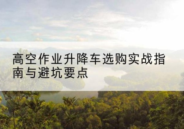 青云谱升降车怎么选-高空作业升降车选购实战指南与避坑要点