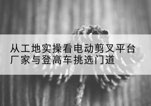 青云谱电动剪叉升降平台厂家-从工地实操看电动剪叉平台厂家与登高车挑选门道