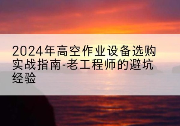 青云谱高空作业升降机厂家推荐-2024年高空作业设备选购实战指南-老工程师的避坑经验