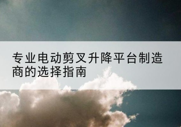 青云谱电动剪叉升降平台厂家-专业电动剪叉升降平台制造商的选择指南